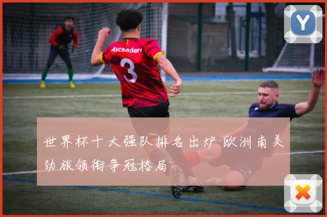 世界杯十大强队排名出炉 欧洲南美劲旅领衔争冠格局