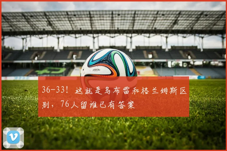 36-33！这就是乌布雷和格兰姆斯区别，76人留谁已有答案