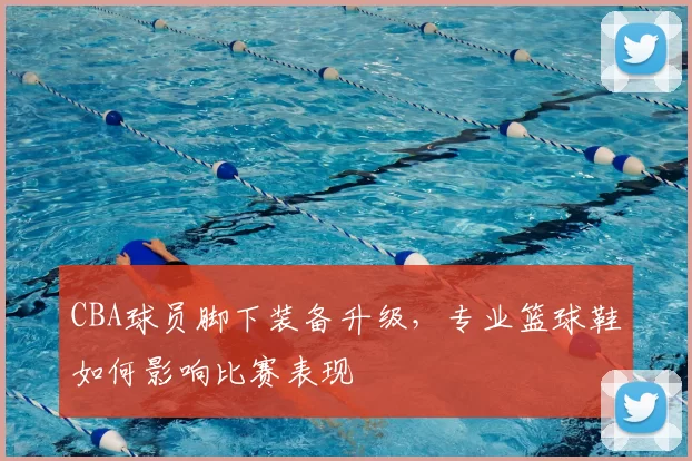 CBA球员脚下装备升级，专业篮球鞋如何影响比赛表现