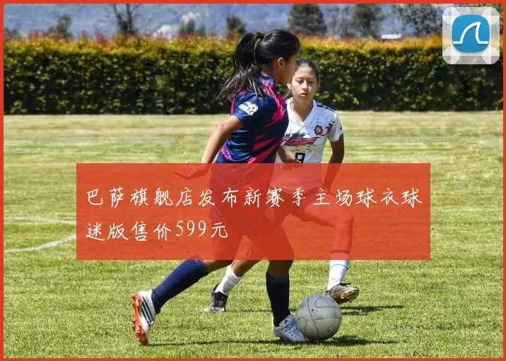 巴萨旗舰店发布新赛季主场球衣球迷版售价599元