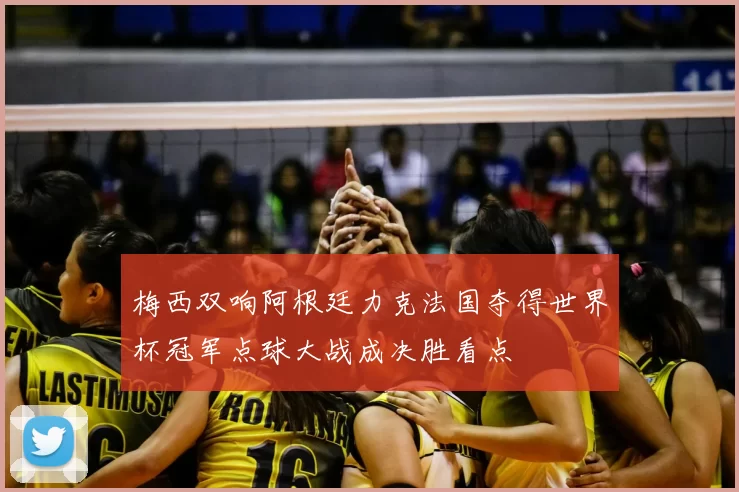 梅西双响阿根廷力克法国夺得世界杯冠军点球大战成决胜看点