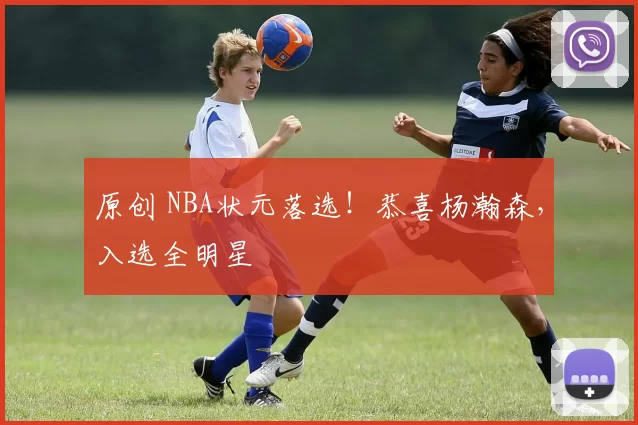 原创 NBA状元落选！恭喜杨瀚森，入选全明星