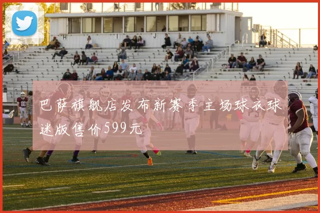 巴萨旗舰店发布新赛季主场球衣球迷版售价599元