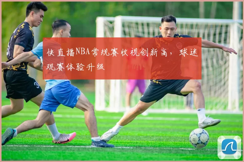 快直播NBA常规赛收视创新高，球迷观赛体验升级