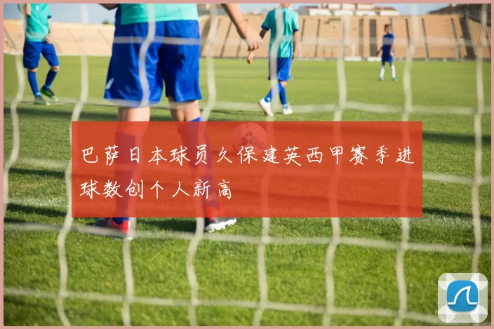 巴萨日本球员久保建英西甲赛季进球数创个人新高