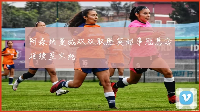 阿森纳曼城双双取胜英超争冠悬念延续至末轮