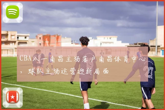 CBA八一南昌主场落户南昌体育中心，球队主场运营迎新局面