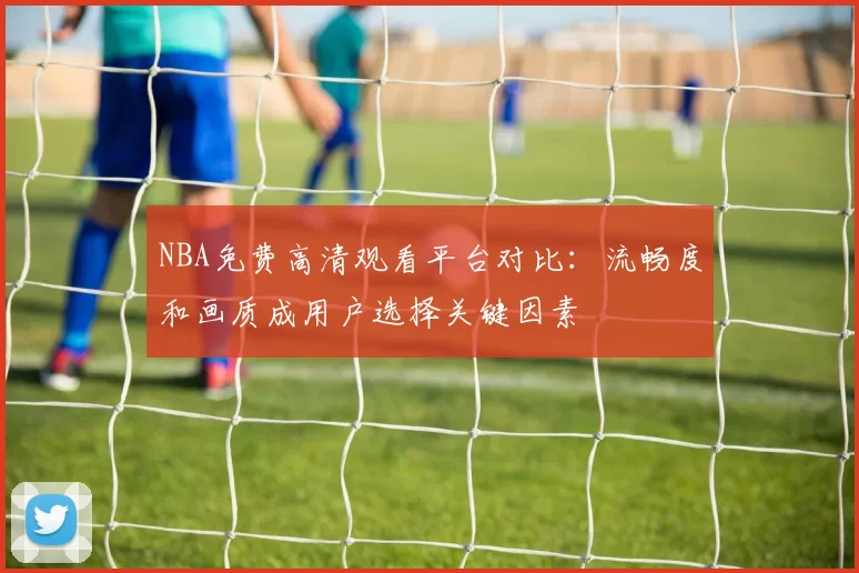 NBA免费高清观看平台对比:流畅度和画质成用户选择关键因素