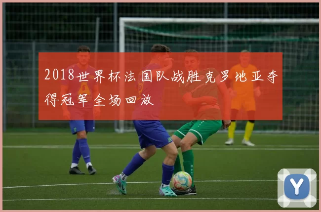 2018世界杯法国队战胜克罗地亚夺得冠军全场回放