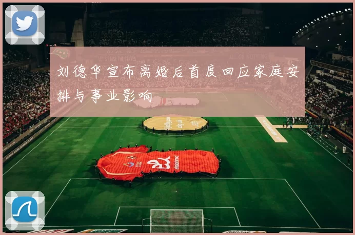 刘德华宣布离婚后首度回应家庭安排与事业影响