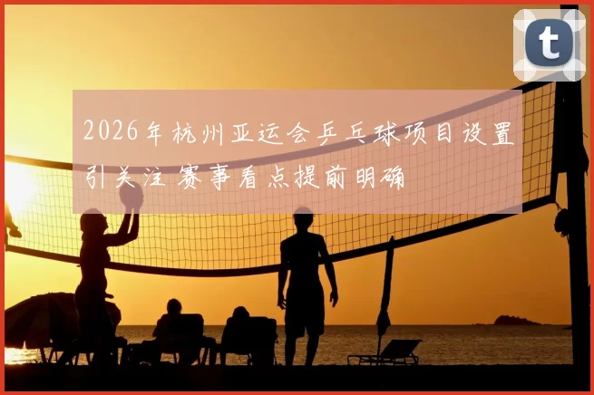2026年杭州亚运会乒乓球项目设置引关注 赛事看点提前明确