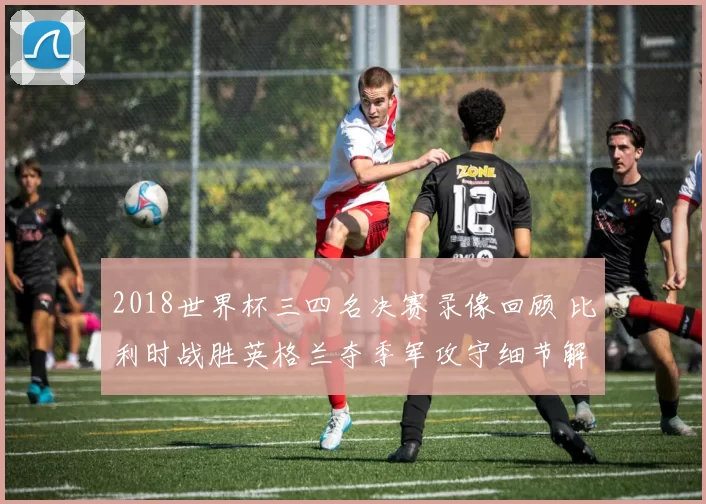 2018世界杯三四名决赛录像回顾 比利时战胜英格兰夺季军攻守细节解析