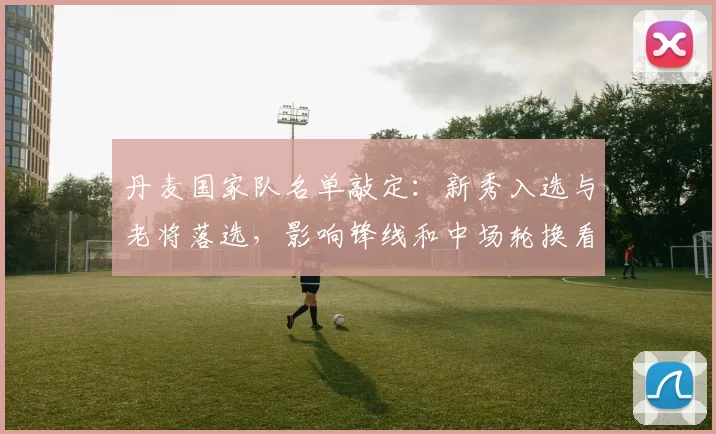 丹麦国家队名单敲定:新秀入选与老将落选,影响锋线和中场轮换看点