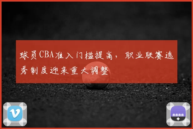 球员CBA准入门槛提高,职业联赛选秀制度迎来重大调整