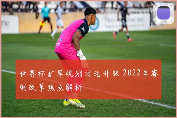 世界杯扩军规划讨论升级 2022年赛制改革焦点解析