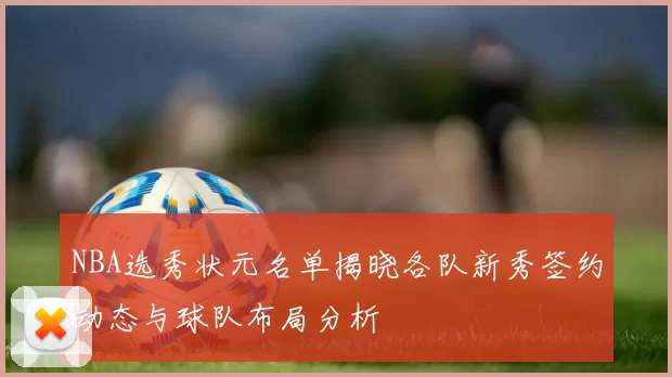 NBA选秀状元名单揭晓各队新秀签约动态与球队布局分析