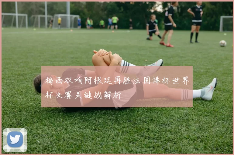 梅西双响阿根廷再胜法国捧杯世界杯决赛关键战解析