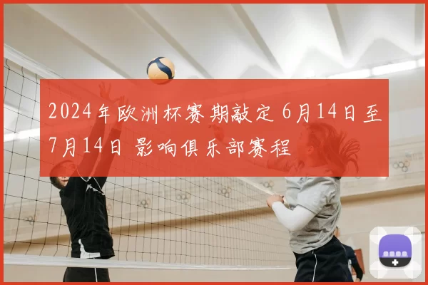 2024年欧洲杯赛期敲定 6月14日至7月14日 影响俱乐部赛程