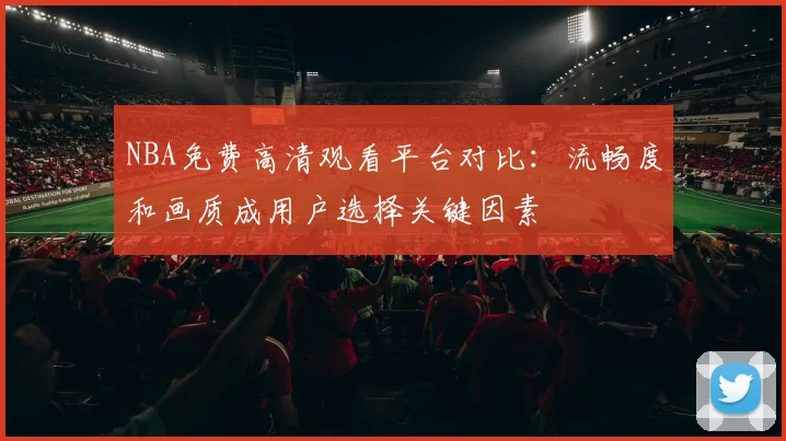 NBA免费高清观看平台对比:流畅度和画质成用户选择关键因素