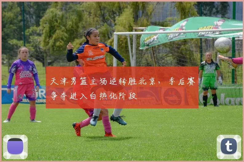 天津男篮主场逆转胜北京,季后赛争夺进入白热化阶段