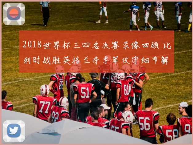 2018世界杯三四名决赛录像回顾 比利时战胜英格兰夺季军攻守细节解析