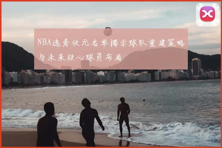 NBA选秀状元名单揭示球队重建策略与未来核心球员布局