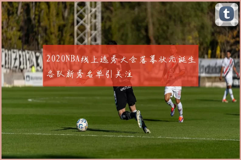 2020NBA线上选秀大会落幕状元诞生各队新秀名单引关注