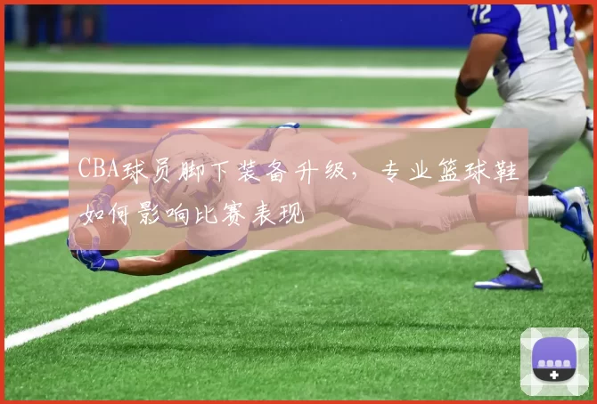 CBA球员脚下装备升级，专业篮球鞋如何影响比赛表现