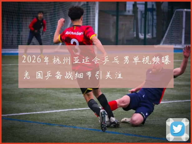 2026年杭州亚运会乒乓男单视频曝光 国乒备战细节引关注