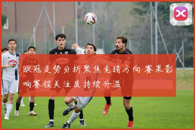 欧冠走势分析聚焦竞猜方向 赛果影响赛程关注度持续升温