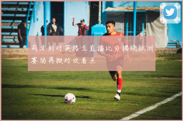 匈牙利对英格兰直播比分揭晓欧洲赛场再掀对攻看点