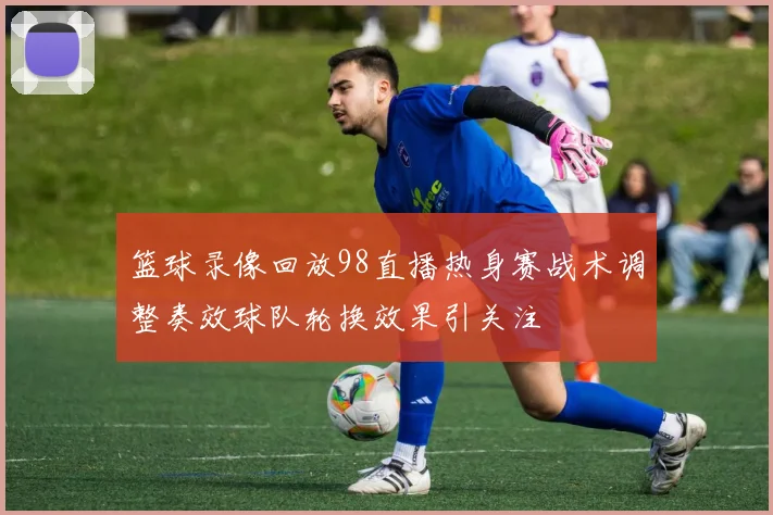篮球录像回放98直播热身赛战术调整奏效球队轮换效果引关注