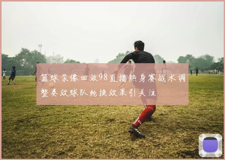 篮球录像回放98直播热身赛战术调整奏效球队轮换效果引关注