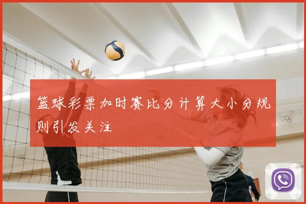 篮球彩票加时赛比分计算大小分规则引发关注