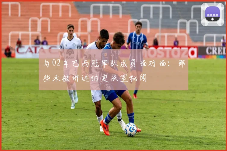 与02年巴西冠军队成员面对面：那些未被讲述的更衣室秘闻