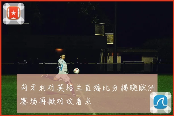匈牙利对英格兰直播比分揭晓欧洲赛场再掀对攻看点