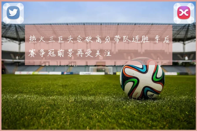 热火三巨头合砍高分带队连胜 季后赛争冠前景再受关注