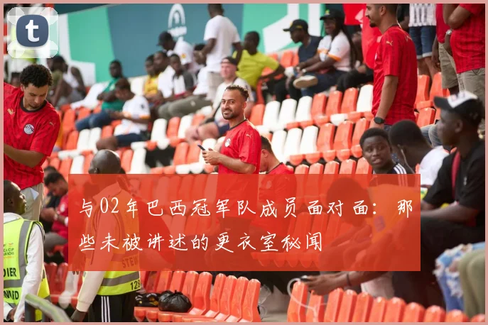与02年巴西冠军队成员面对面:那些未被讲述的更衣室秘闻