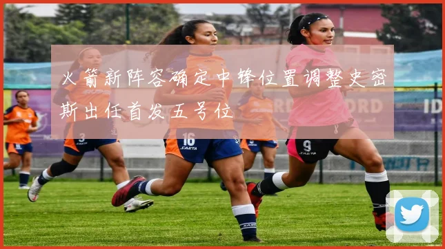火箭新阵容确定中锋位置调整史密斯出任首发五号位