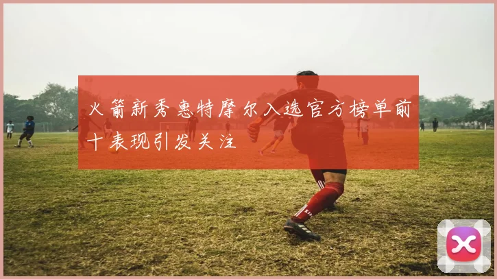 火箭新秀惠特摩尔入选官方榜单前十表现引发关注